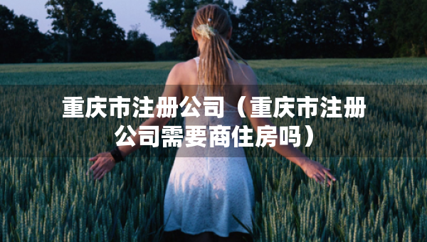 重慶市注冊(cè)公司（重慶市注冊(cè)公司需要商住房嗎）