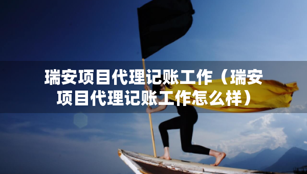 瑞安項(xiàng)目代理記賬工作（瑞安項(xiàng)目代理記賬工作怎么樣）