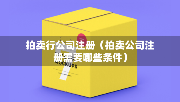拍賣行公司注冊（拍賣公司注冊需要哪些條件）