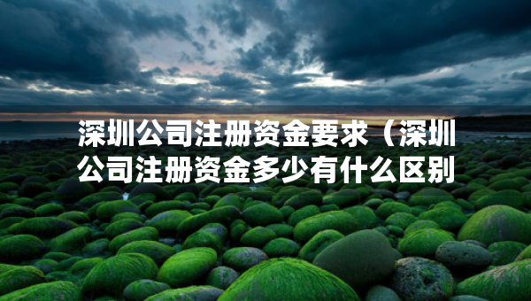 深圳公司注冊(cè)資金要求（深圳公司注冊(cè)資金多少有什么區(qū)別）
