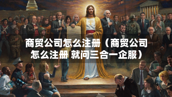 商貿(mào)公司怎么注冊（商貿(mào)公司怎么注冊 就問三合一企服）