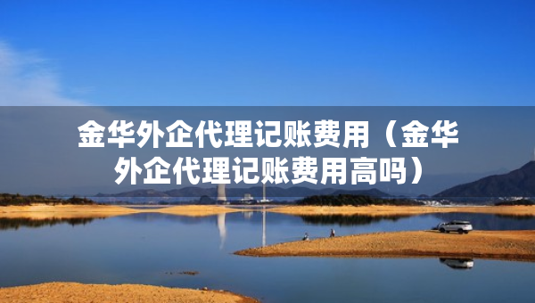 金華外企代理記賬費(fèi)用（金華外企代理記賬費(fèi)用高嗎）