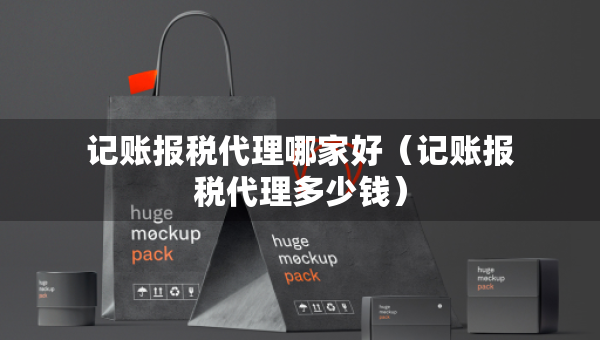 記賬報(bào)稅代理哪家好（記賬報(bào)稅代理多少錢）