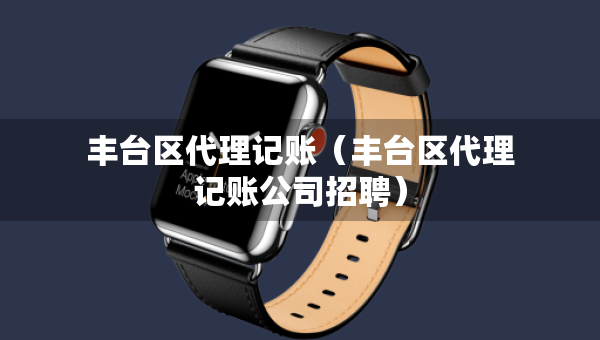 豐臺區(qū)代理記賬（豐臺區(qū)代理記賬公司招聘）