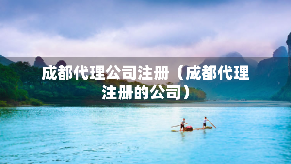 成都代理公司注冊（成都代理注冊的公司）