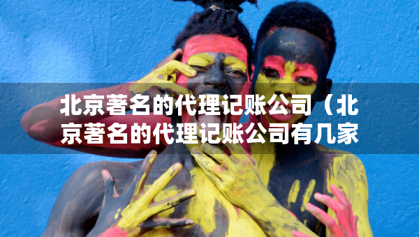 北京著名的代理記賬公司（北京著名的代理記賬公司有幾家）