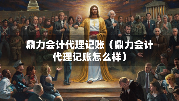 鼎力會計代理記賬（鼎力會計代理記賬怎么樣）