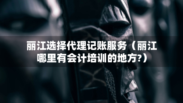 麗江選擇代理記賬服務(wù)（麗江哪里有會計培訓(xùn)的地方?）
