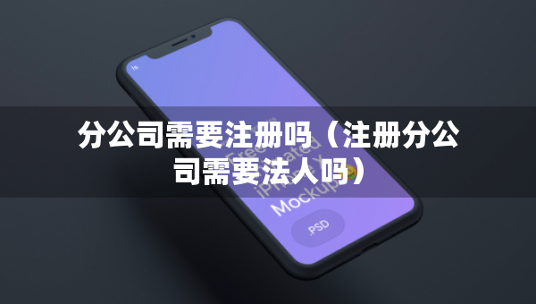 分公司需要注冊嗎（注冊分公司需要法人嗎）