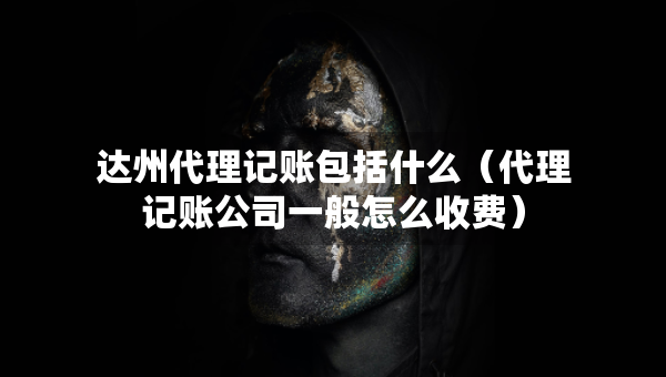 達州代理記賬包括什么（代理記賬公司一般怎么收費）