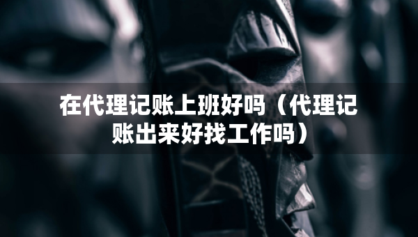 在代理記賬上班好嗎（代理記賬出來好找工作嗎）