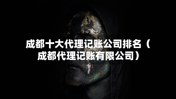成都十大代理記賬公司排名（成都代理記賬有限公司）
