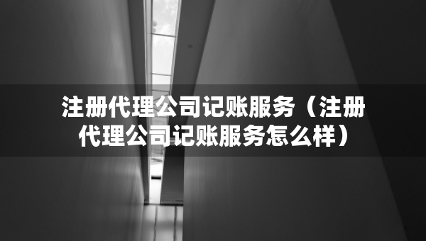 注冊代理公司記賬服務(wù)（注冊代理公司記賬服務(wù)怎么樣）