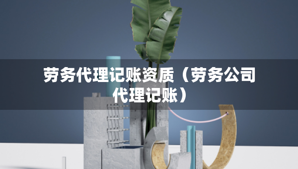 勞務(wù)代理記賬資質(zhì)（勞務(wù)公司代理記賬）