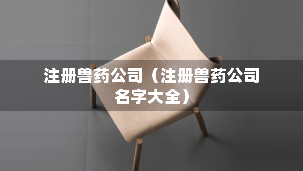 注冊(cè)獸藥公司（注冊(cè)獸藥公司名字大全）