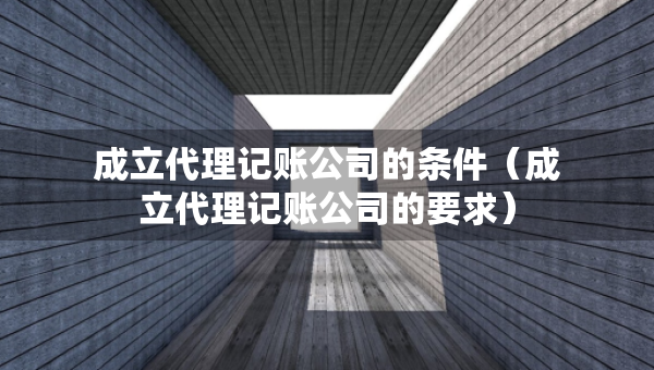 成立代理記賬公司的條件（成立代理記賬公司的要求）
