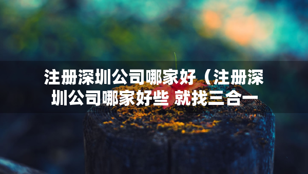 注冊(cè)深圳公司哪家好（注冊(cè)深圳公司哪家好些 就找三合一企服）