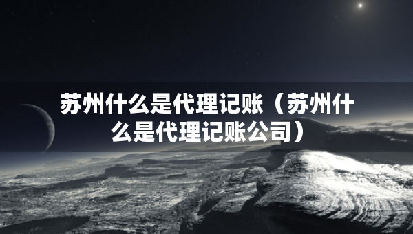 蘇州什么是代理記賬（蘇州什么是代理記賬公司）
