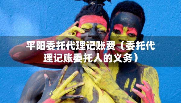 平陽委托代理記賬費(fèi)（委托代理記賬委托人的義務(wù)）