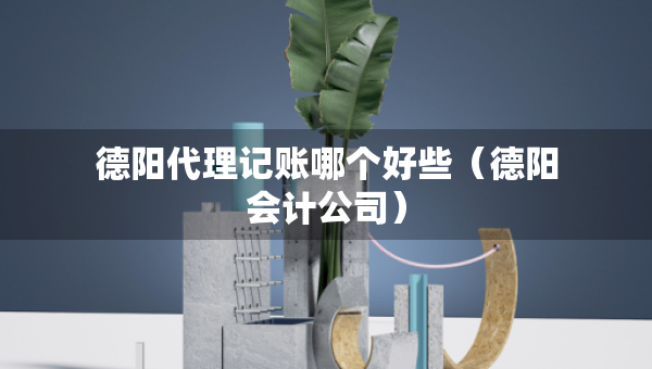 德陽代理記賬哪個好些（德陽會計公司）