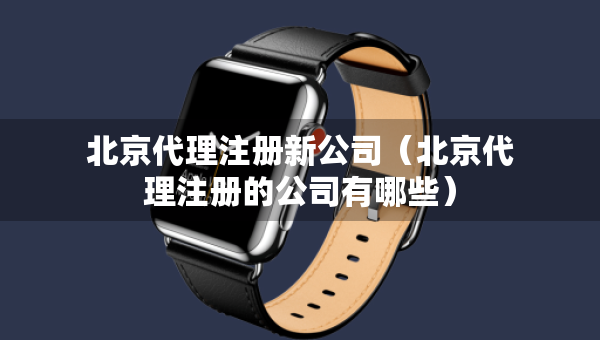 北京代理注冊新公司（北京代理注冊的公司有哪些）