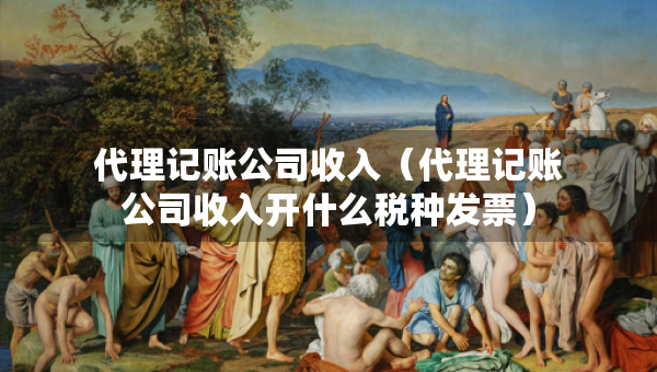 代理記賬公司收入（代理記賬公司收入開什么稅種發(fā)票）