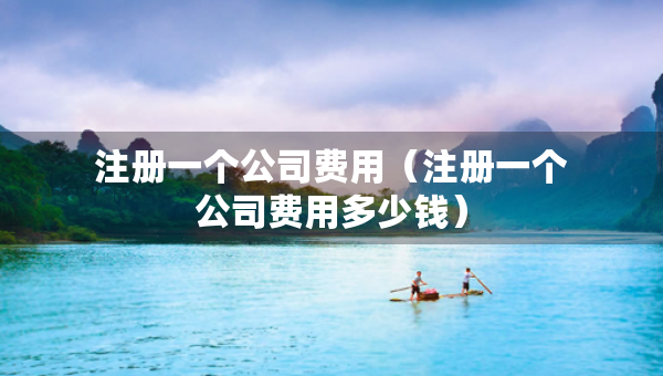 注冊一個(gè)公司費(fèi)用（注冊一個(gè)公司費(fèi)用多少錢）