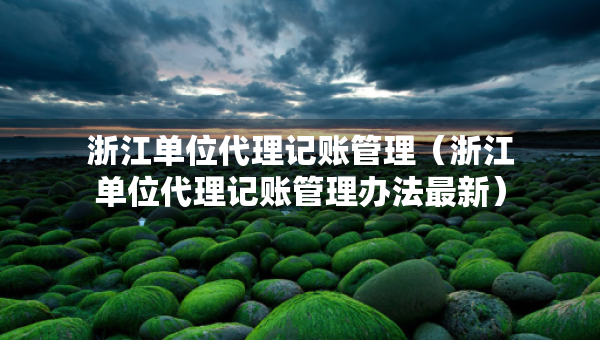 浙江單位代理記賬管理（浙江單位代理記賬管理辦法最新）