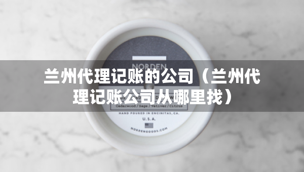 蘭州代理記賬的公司（蘭州代理記賬公司從哪里找）