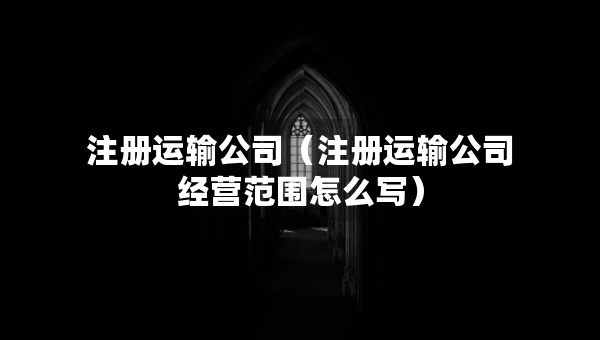 注冊運輸公司（注冊運輸公司經(jīng)營范圍怎么寫）