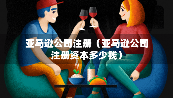 亞馬遜公司注冊(cè)（亞馬遜公司注冊(cè)資本多少錢）