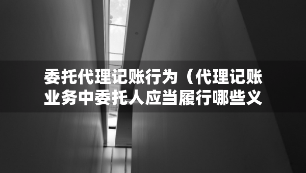 委托代理記賬行為（代理記賬業(yè)務(wù)中委托人應(yīng)當(dāng)履行哪些義務(wù)）
