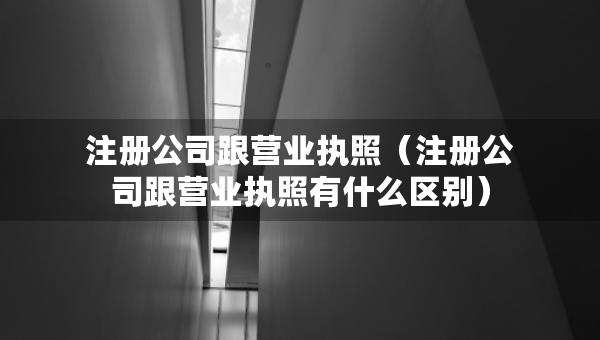 注冊公司跟營業(yè)執(zhí)照（注冊公司跟營業(yè)執(zhí)照有什么區(qū)別）
