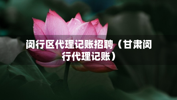 閔行區(qū)代理記賬招聘（甘肅閔行代理記賬）