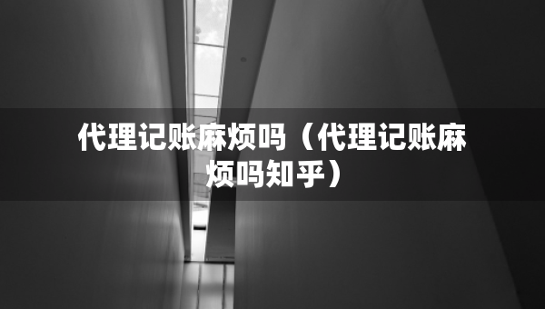 代理記賬麻煩嗎（代理記賬麻煩嗎知乎）