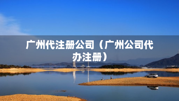 廣州代注冊(cè)公司（廣州公司代辦注冊(cè)）
