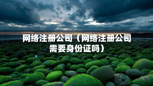 網(wǎng)絡(luò)注冊公司（網(wǎng)絡(luò)注冊公司需要身份證嗎）