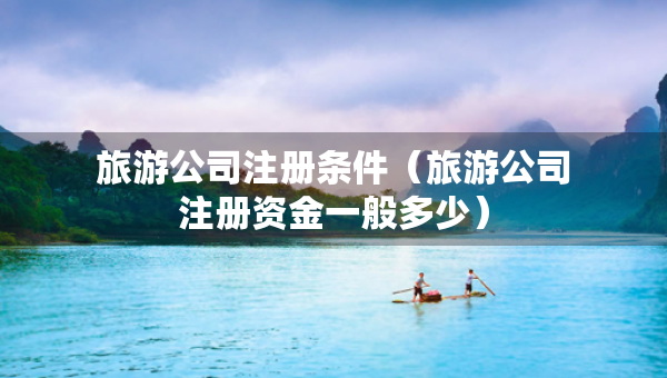 旅游公司注冊條件（旅游公司注冊資金一般多少）