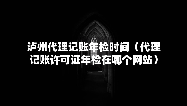 瀘州代理記賬年檢時間（代理記賬許可證年檢在哪個網(wǎng)站）