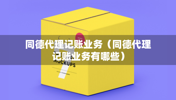 同德代理記賬業(yè)務(wù)（同德代理記賬業(yè)務(wù)有哪些）