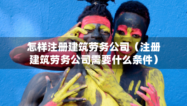 怎樣注冊建筑勞務(wù)公司（注冊建筑勞務(wù)公司需要什么條件）