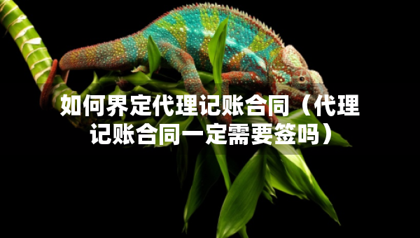 如何界定代理記賬合同（代理記賬合同一定需要簽嗎）