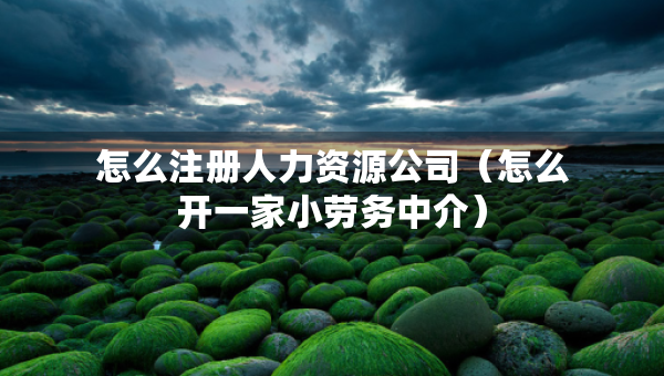 怎么注冊(cè)人力資源公司（怎么開(kāi)一家小勞務(wù)中介）