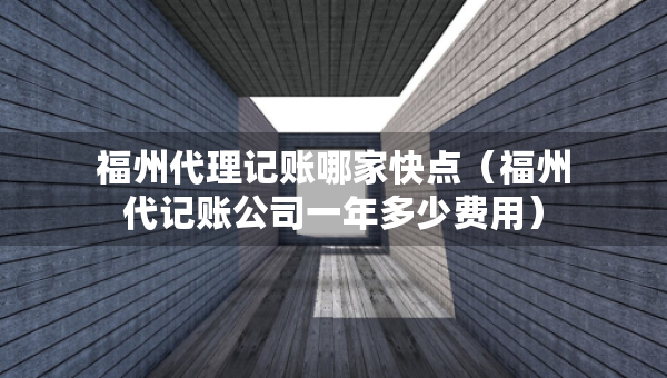 福州代理記賬哪家快點（福州代記賬公司一年多少費用）