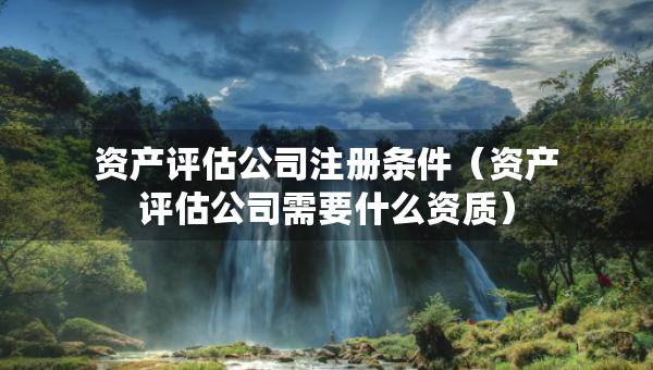 資產(chǎn)評(píng)估公司注冊(cè)條件（資產(chǎn)評(píng)估公司需要什么資質(zhì)）