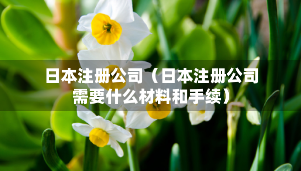 日本注冊公司（日本注冊公司需要什么材料和手續(xù)）