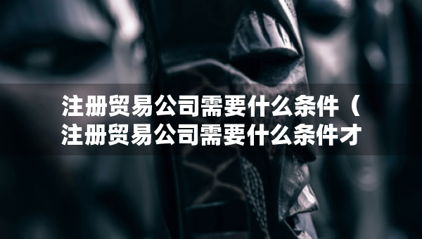 注冊貿(mào)易公司需要什么條件（注冊貿(mào)易公司需要什么條件才能注冊）