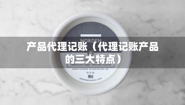 產(chǎn)品代理記賬（代理記賬產(chǎn)品的三大特點）