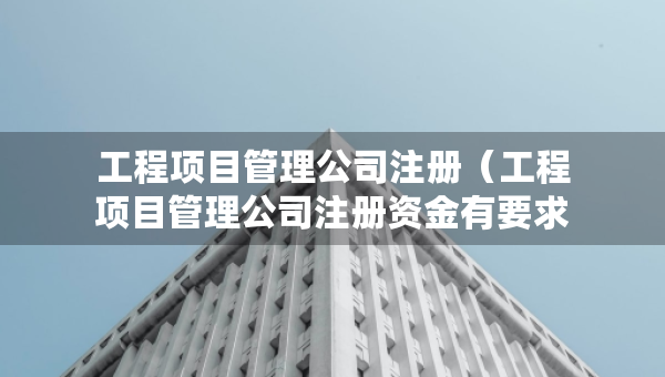工程項(xiàng)目管理公司注冊（工程項(xiàng)目管理公司注冊資金有要求嗎）