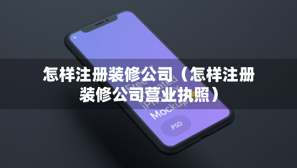 怎樣注冊(cè)裝修公司（怎樣注冊(cè)裝修公司營(yíng)業(yè)執(zhí)照）